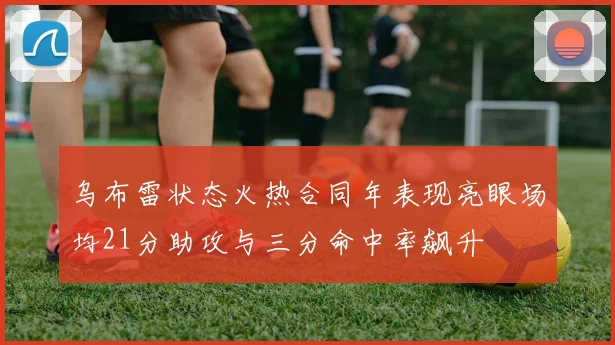 乌布雷状态火热合同年表现亮眼场均21分助攻与三分命中率飙升