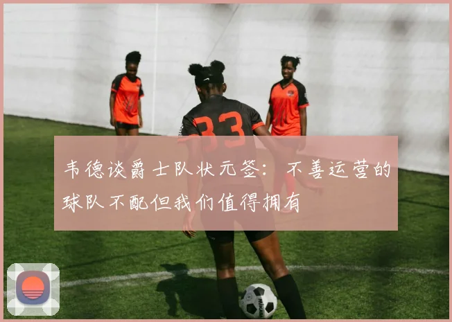 韦德谈爵士队状元签：不善运营的球队不配但我们值得拥有