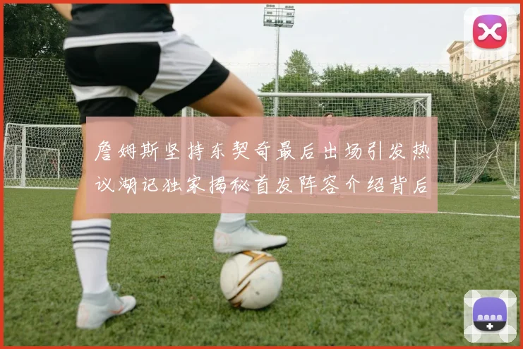 詹姆斯坚持东契奇最后出场引发热议湖记独家揭秘首发阵容介绍背后的故事