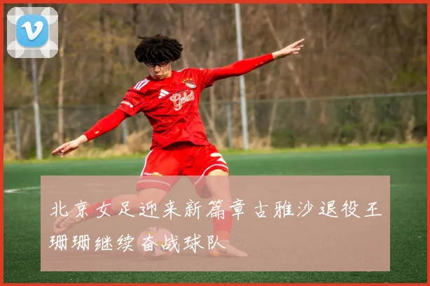 北京女足迎来新篇章古雅沙退役王珊珊继续奋战球队