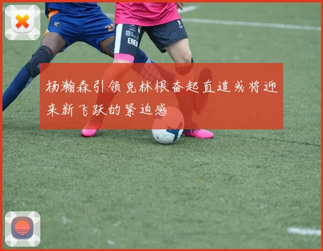 杨瀚森引领克林根奋起直追或将迎来新飞跃的紧迫感