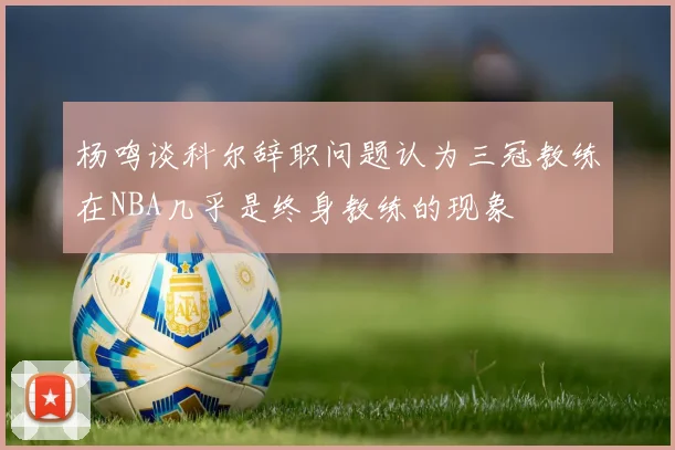 杨鸣谈科尔辞职问题认为三冠教练在NBA几乎是终身教练的现象