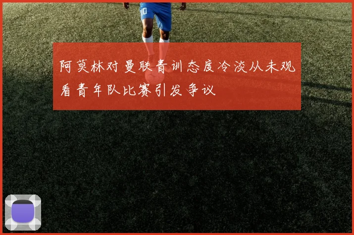 阿莫林对曼联青训态度冷淡从未观看青年队比赛引发争议