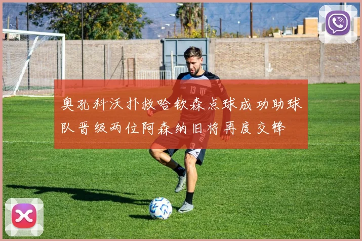 奥孔科沃扑救哈钦森点球成功助球队晋级两位阿森纳旧将再度交锋