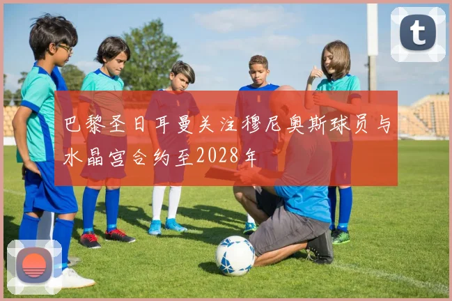 巴黎圣日耳曼关注穆尼奥斯球员与水晶宫合约至2028年