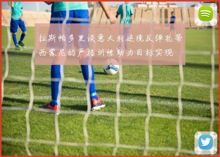 拉斯帕多里谈意大利逆境反弹孔蒂西蒙尼的严格训练助力目标实现