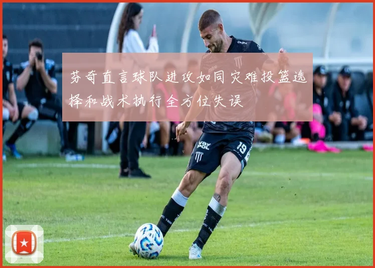 芬奇直言球队进攻如同灾难投篮选择和战术执行全方位失误