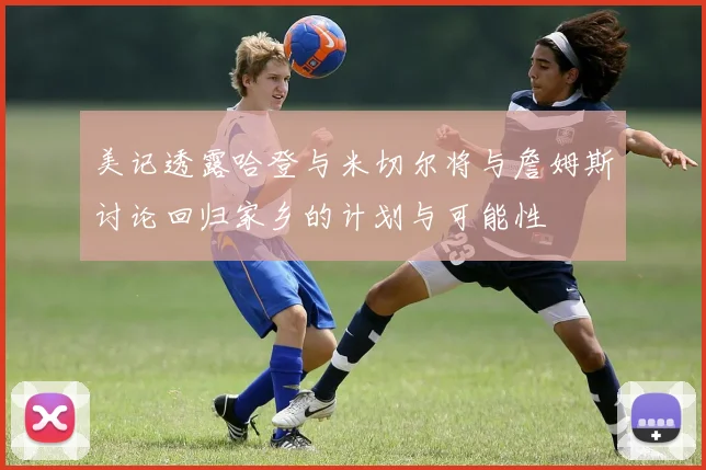 美记透露哈登与米切尔将与詹姆斯讨论回归家乡的计划与可能性